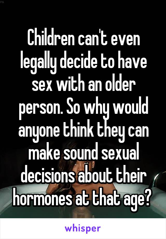 Children can't even legally decide to have sex with an older person. So why would anyone think they can make sound sexual decisions about their hormones at that age? 