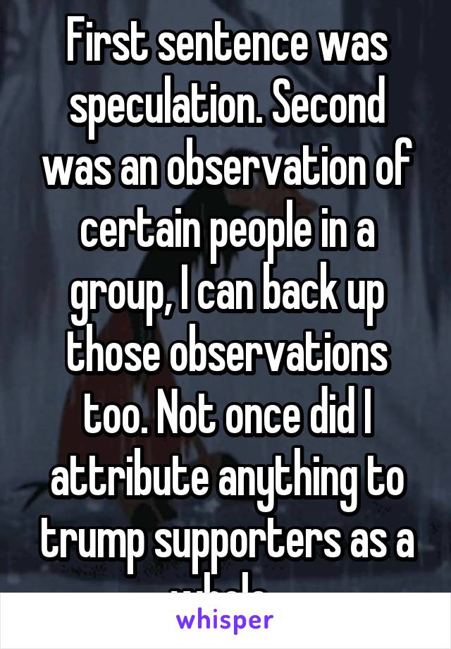 First sentence was speculation. Second was an observation of certain people in a group, I can back up those observations too. Not once did I attribute anything to trump supporters as a whole. 