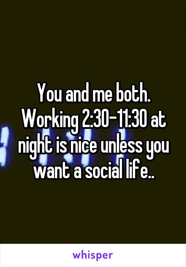 You and me both. Working 2:30-11:30 at night is nice unless you want a social life..