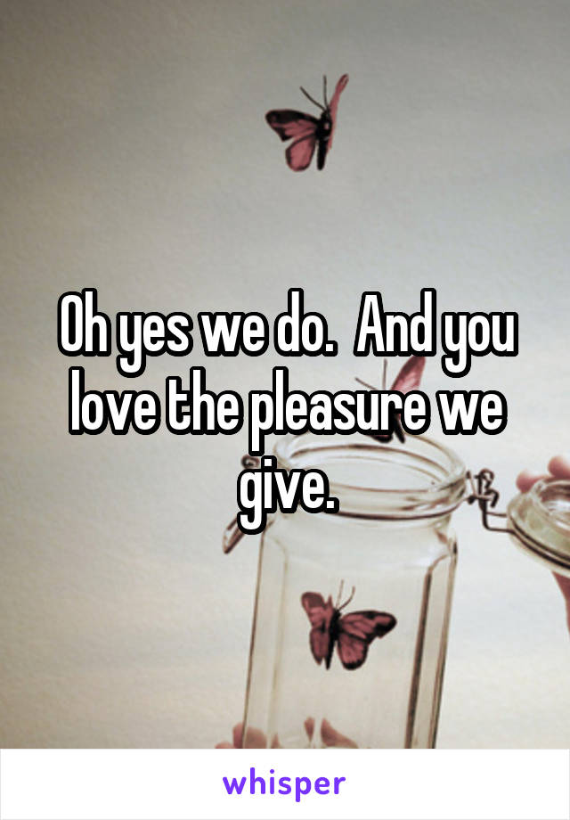 Oh yes we do.  And you love the pleasure we give.