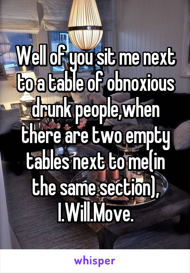 Well of you sit me next to a table of obnoxious drunk people,when there are two empty tables next to me(in the same section), I.Will.Move.