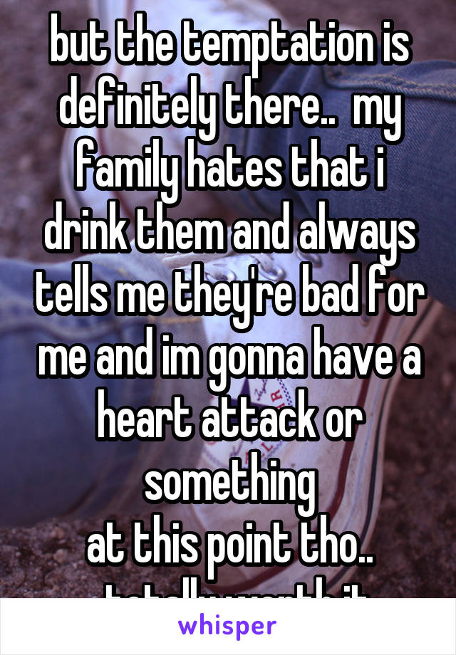 but the temptation is definitely there..  my family hates that i drink them and always tells me they're bad for me and im gonna have a heart attack or something
at this point tho..
..totally worth it