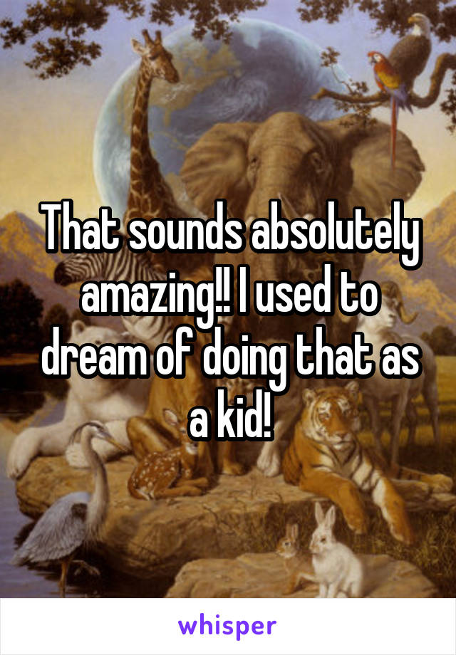 That sounds absolutely amazing!! I used to dream of doing that as a kid!