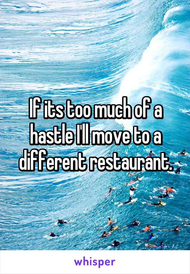 If its too much of a hastle I'll move to a different restaurant.