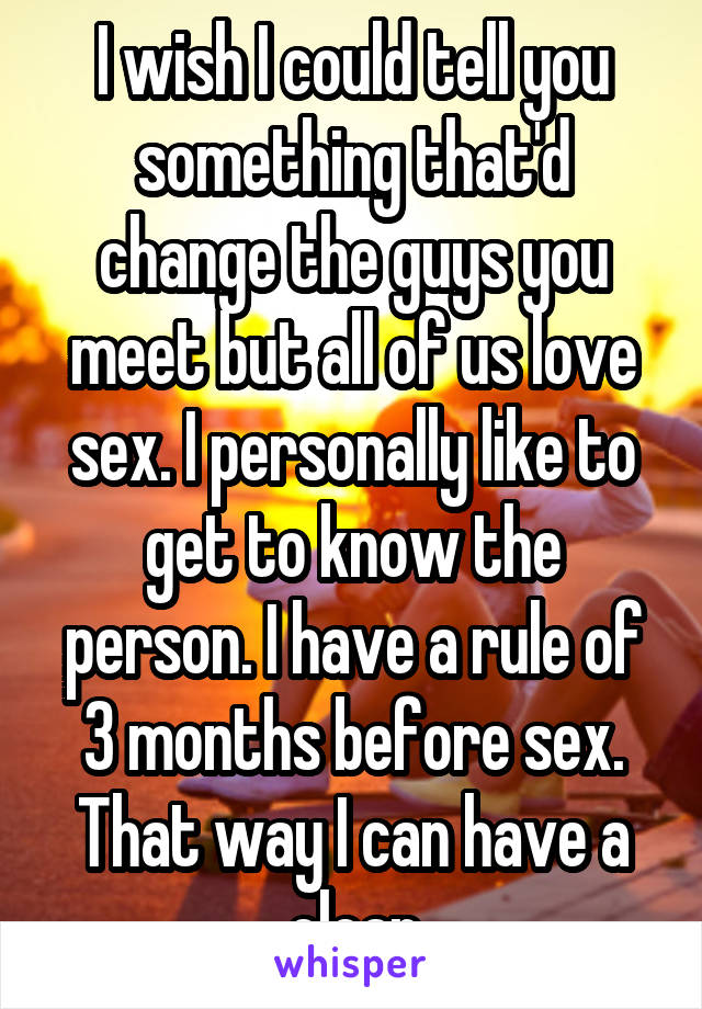 I wish I could tell you something that'd change the guys you meet but all of us love sex. I personally like to get to know the person. I have a rule of 3 months before sex. That way I can have a clear