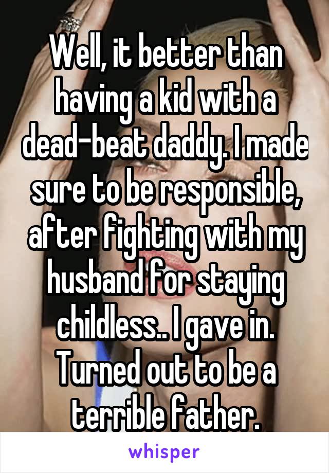 Well, it better than having a kid with a dead-beat daddy. I made sure to be responsible, after fighting with my husband for staying childless.. I gave in. Turned out to be a terrible father.