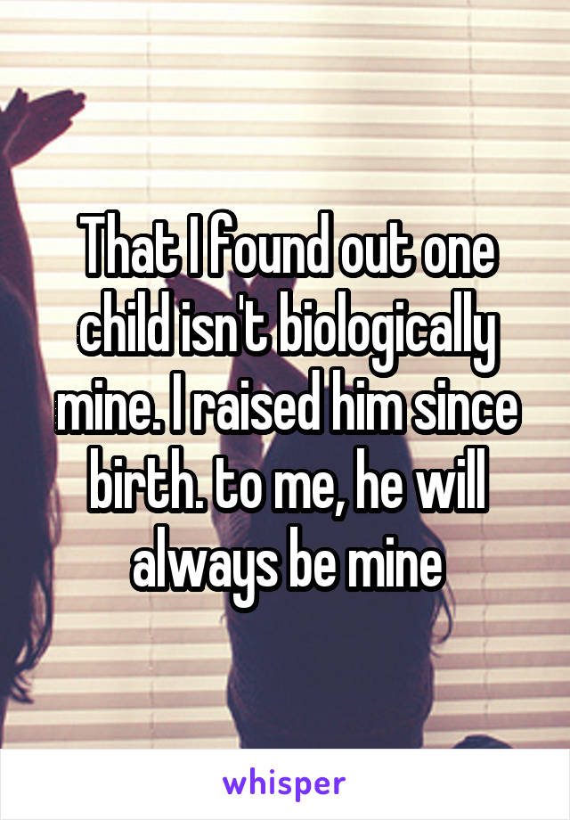 That I found out one child isn't biologically mine. I raised him since birth. to me, he will always be mine