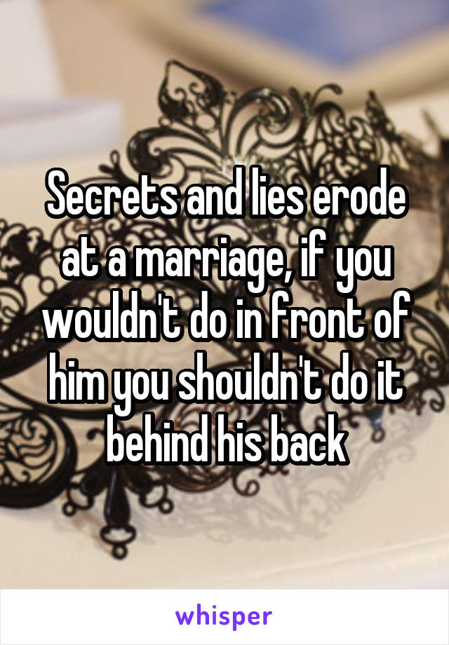 Secrets and lies erode at a marriage, if you wouldn't do in front of him you shouldn't do it behind his back