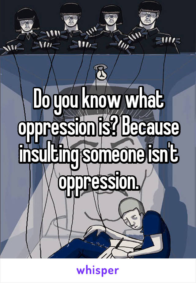 Do you know what oppression is? Because insulting someone isn't oppression.