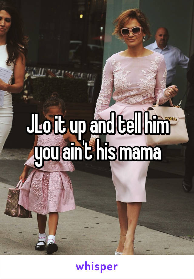 JLo it up and tell him you ain't his mama