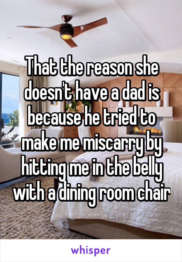 That the reason she doesn't have a dad is because he tried to make me miscarry by hitting me in the belly with a dining room chair