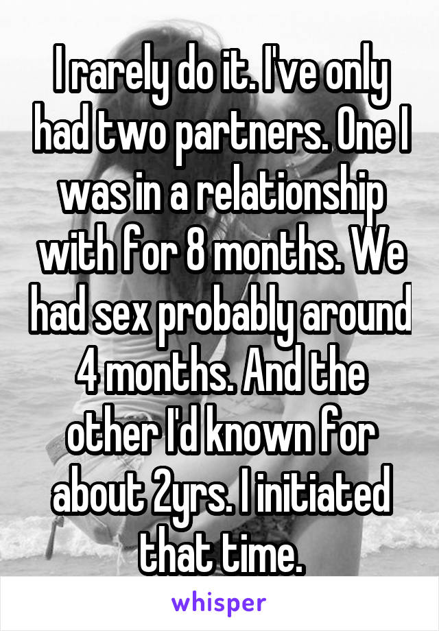 I rarely do it. I've only had two partners. One I was in a relationship with for 8 months. We had sex probably around 4 months. And the other I'd known for about 2yrs. I initiated that time.