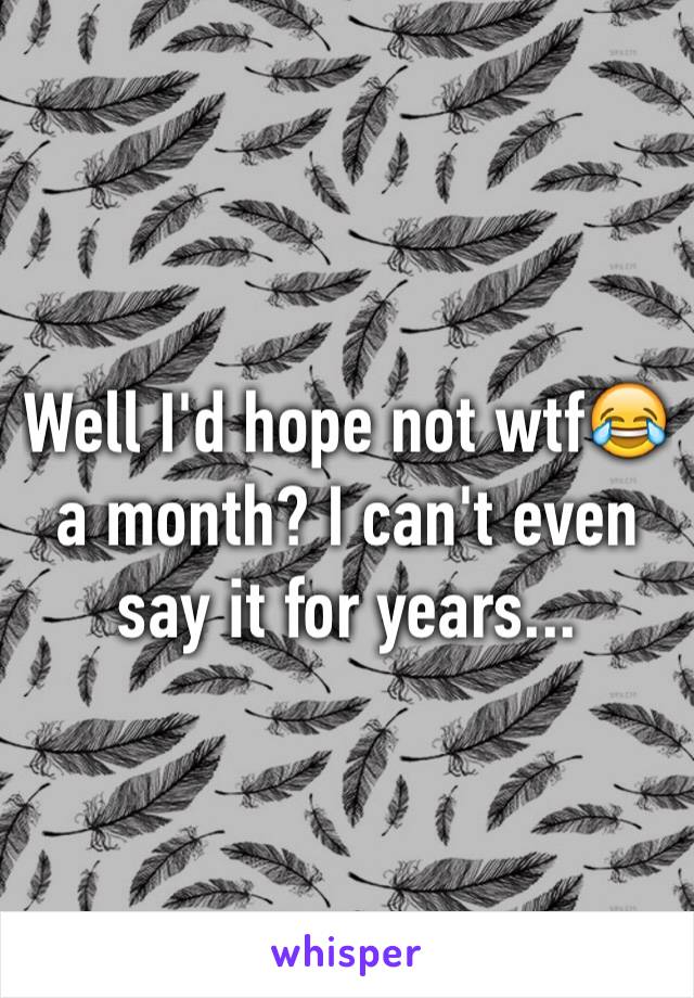 Well I'd hope not wtf😂 a month? I can't even say it for years...