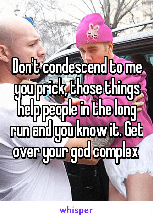 Don't condescend to me you prick, those things help people in the long run and you know it. Get over your god complex 