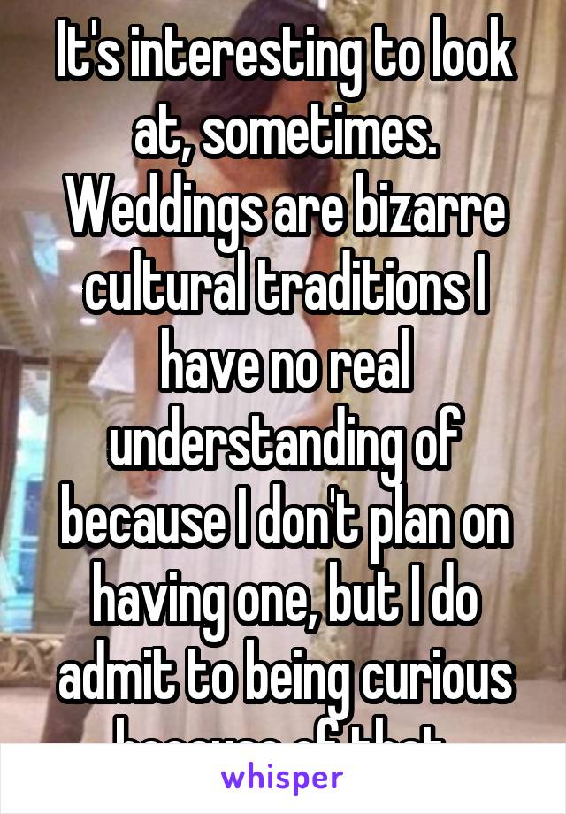 It's interesting to look at, sometimes. Weddings are bizarre cultural traditions I have no real understanding of because I don't plan on having one, but I do admit to being curious because of that.