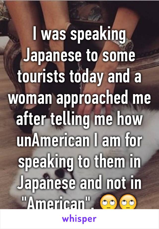 I was speaking Japanese to some tourists today and a woman approached me after telling me how unAmerican I am for speaking to them in Japanese and not in "American". 🙄🙄