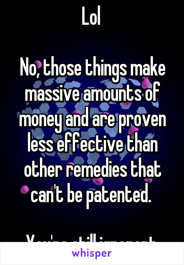 Lol 

No, those things make massive amounts of money and are proven less effective than other remedies that can't be patented. 

You're still ignorant.