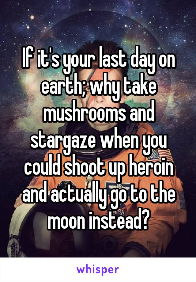 If it's your last day on earth; why take mushrooms and stargaze when you could shoot up heroin and actually go to the moon instead?