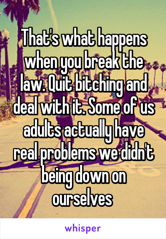 That's what happens when you break the law. Quit bitching and deal with it. Some of us adults actually have real problems we didn't being down on ourselves 