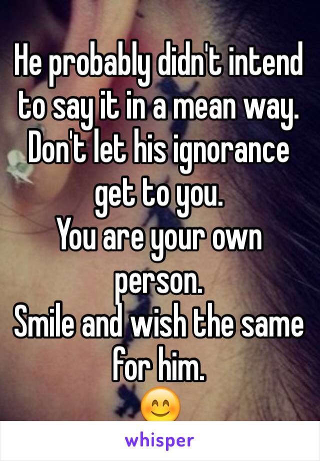 He probably didn't intend to say it in a mean way. Don't let his ignorance get to you. 
You are your own person.
Smile and wish the same for him. 
😊