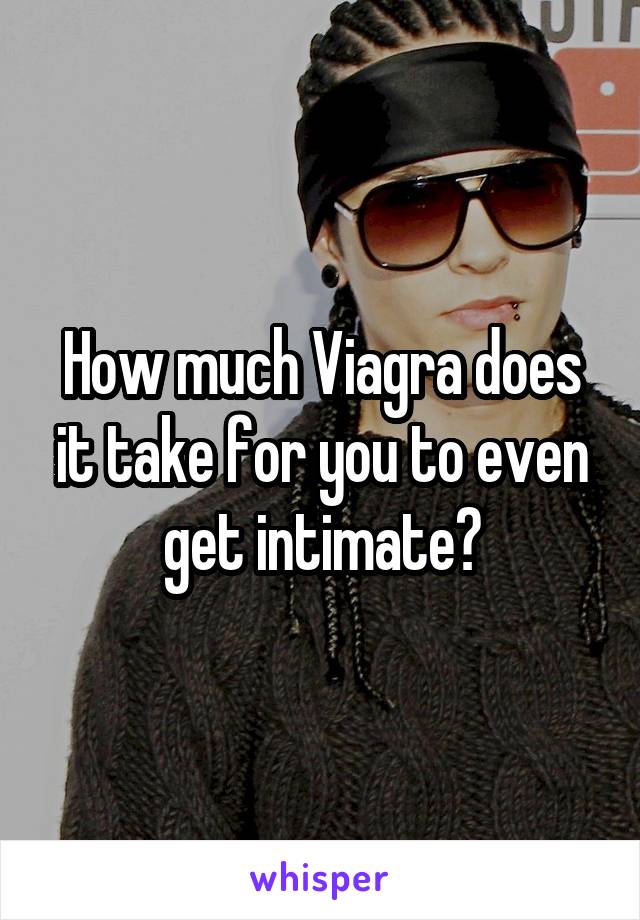 How much Viagra does it take for you to even get intimate?