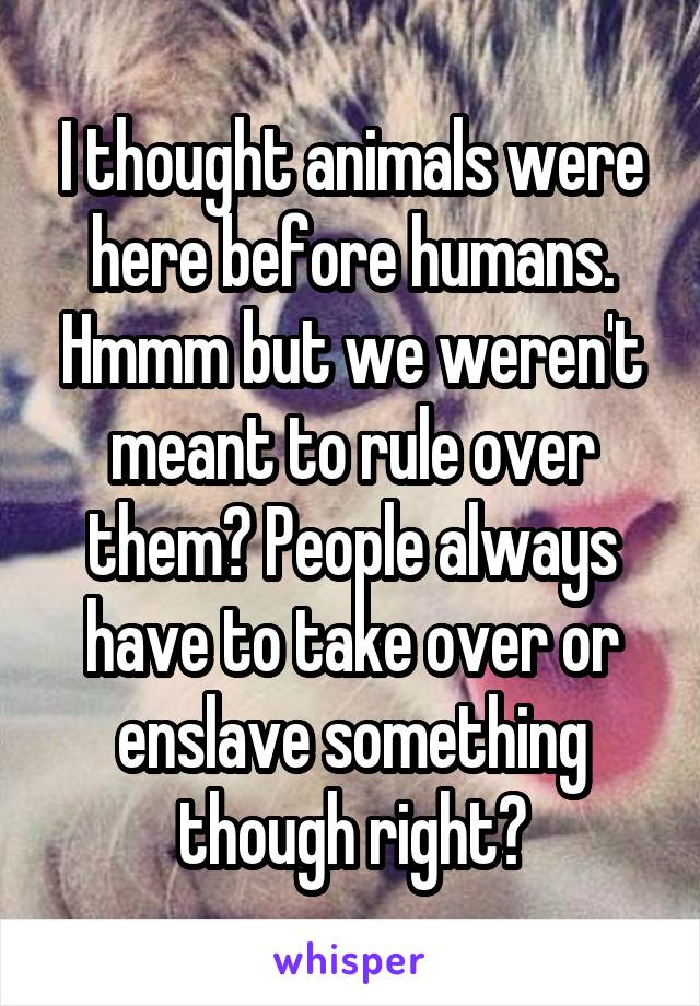 I thought animals were here before humans. Hmmm but we weren't meant to rule over them? People always have to take over or enslave something though right?