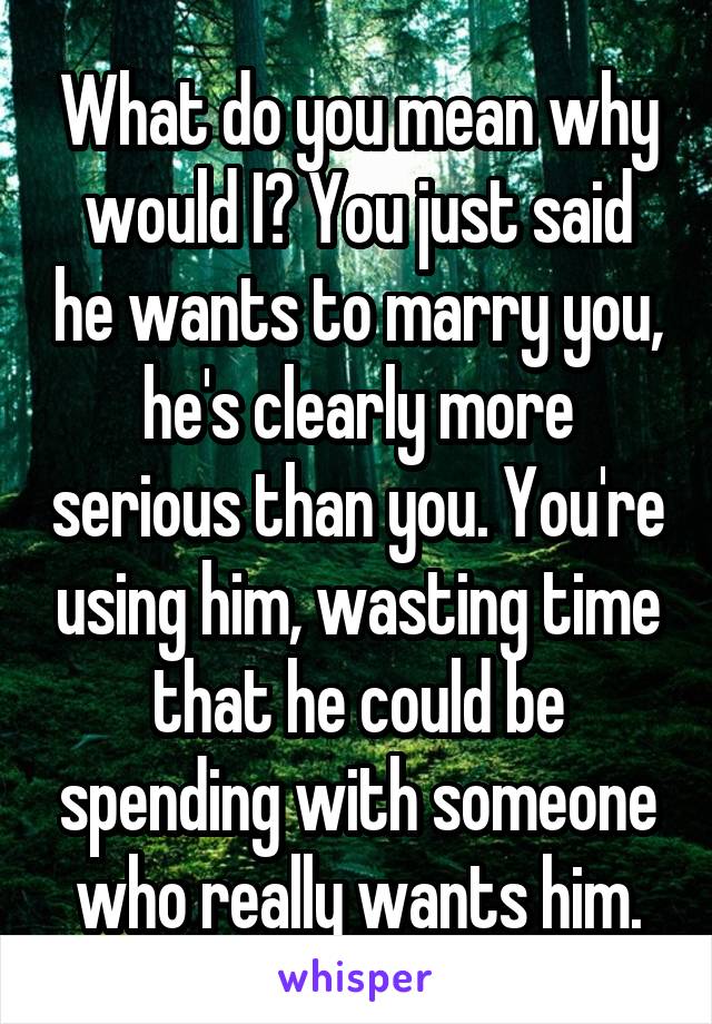 What do you mean why would I? You just said he wants to marry you, he's clearly more serious than you. You're using him, wasting time that he could be spending with someone who really wants him.