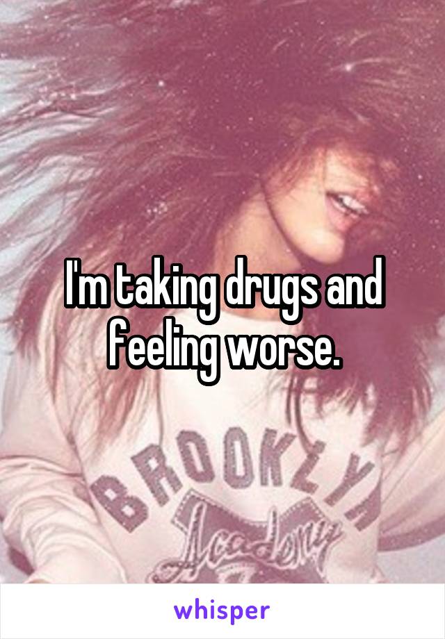 I'm taking drugs and feeling worse.