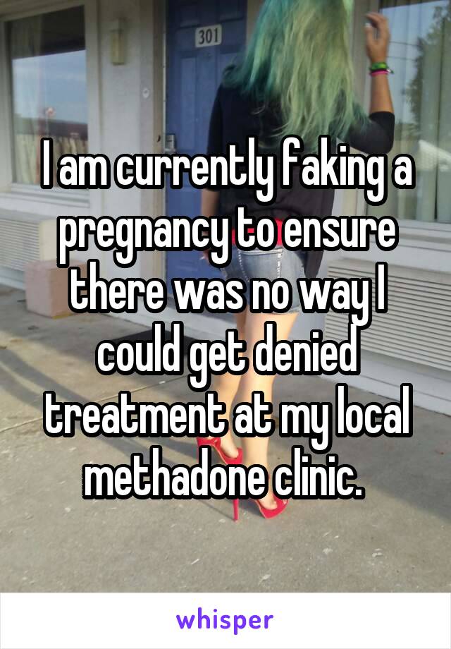 I am currently faking a pregnancy to ensure there was no way I could get denied treatment at my local methadone clinic. 