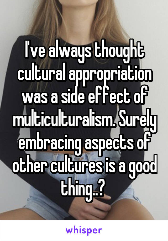 I've always thought cultural appropriation was a side effect of multiculturalism. Surely embracing aspects of other cultures is a good thing..? 