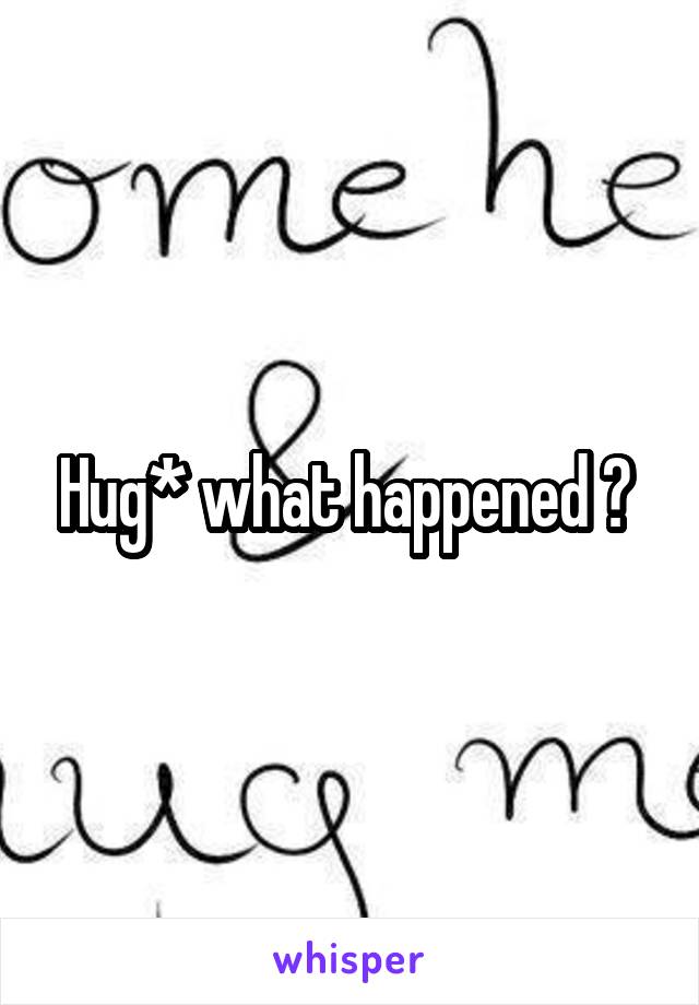 Hug* what happened ? 