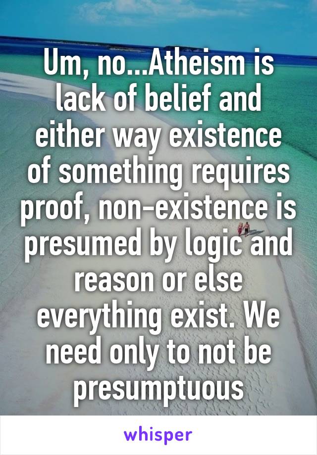 Um, no...Atheism is lack of belief and either way existence of something requires proof, non-existence is presumed by logic and reason or else everything exist. We need only to not be presumptuous