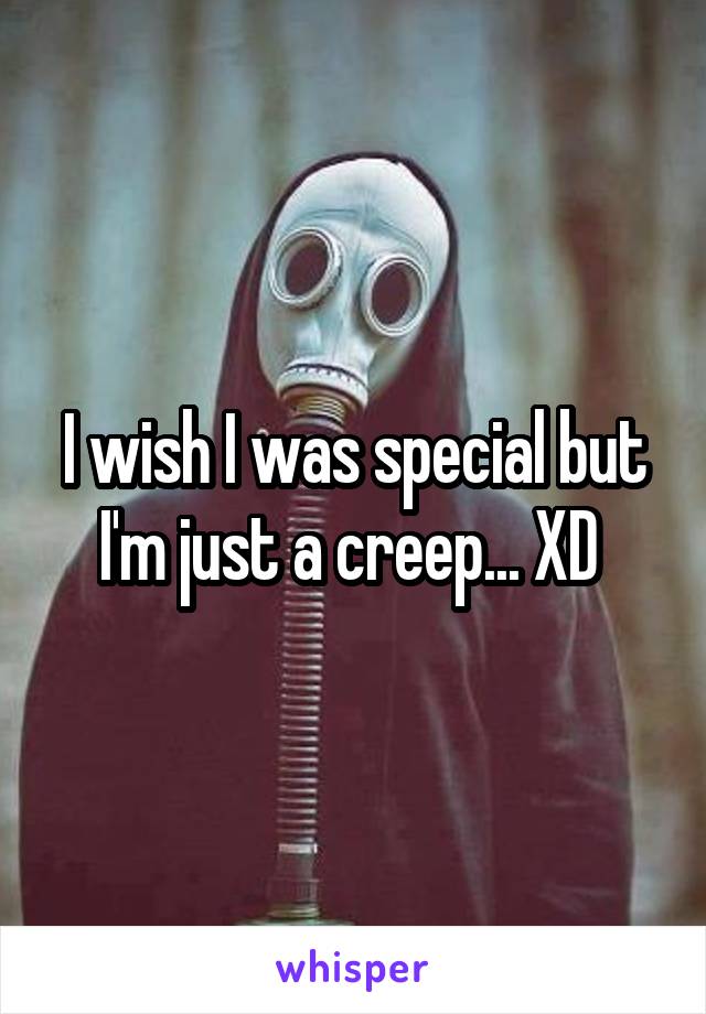 I wish I was special but I'm just a creep... XD 