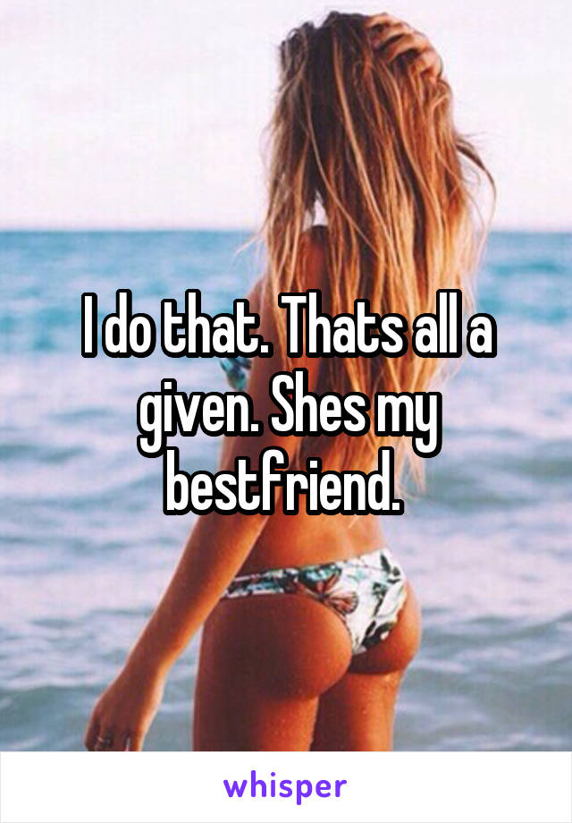 I do that. Thats all a given. Shes my bestfriend. 