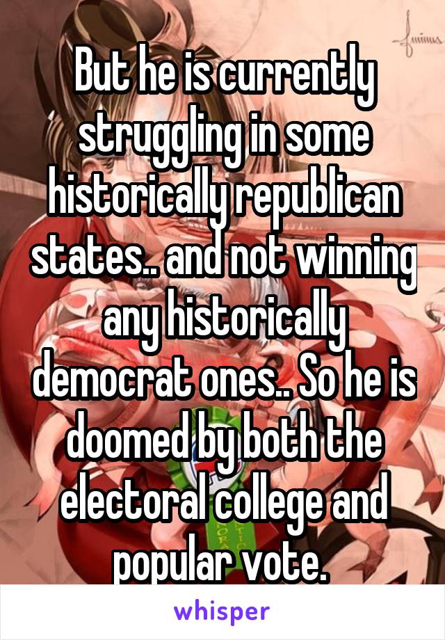 But he is currently struggling in some historically republican states.. and not winning any historically democrat ones.. So he is doomed by both the electoral college and popular vote. 