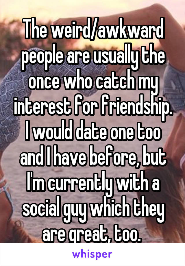 The weird/awkward people are usually the once who catch my interest for friendship. I would date one too and I have before, but I'm currently with a social guy which they are great, too. 