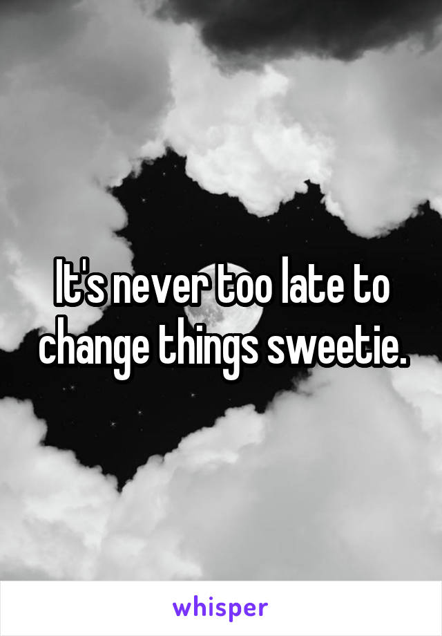 It's never too late to change things sweetie.