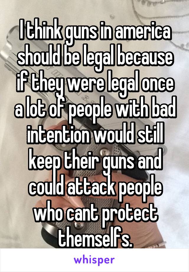 I think guns in america should be legal because if they were legal once a lot of people with bad intention would still keep their guns and could attack people who cant protect themselfs.