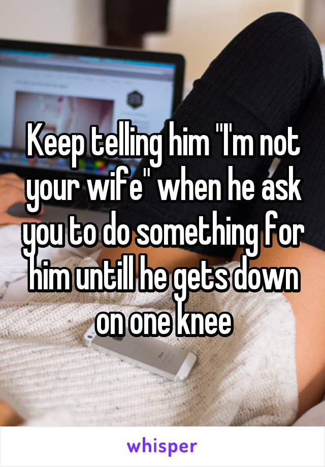 Keep telling him "I'm not your wife" when he ask you to do something for him untill he gets down on one knee