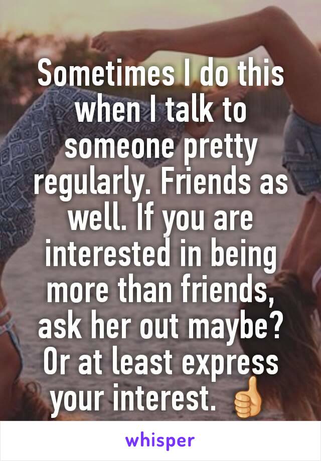 Sometimes I do this when I talk to someone pretty regularly. Friends as well. If you are interested in being more than friends, ask her out maybe? Or at least express your interest. 👍