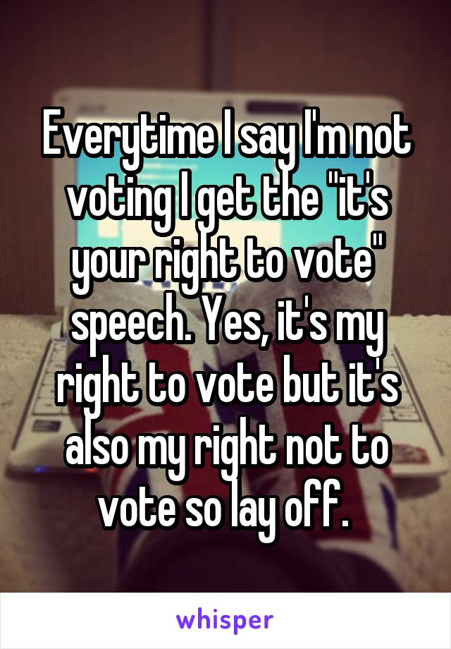 Everytime I say I'm not
voting I get the "it's your right to vote" speech. Yes, it's my right to vote but it's also my right not to vote so lay off. 