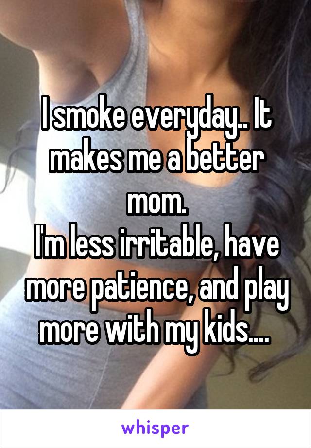 I smoke everyday.. It makes me a better mom.
I'm less irritable, have more patience, and play more with my kids.... 