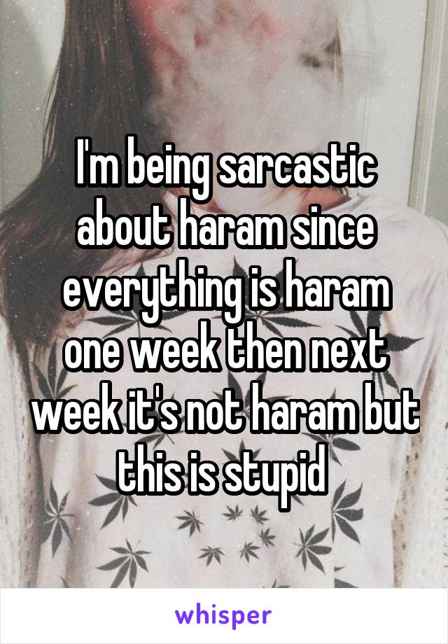 I'm being sarcastic about haram since everything is haram one week then next week it's not haram but this is stupid 