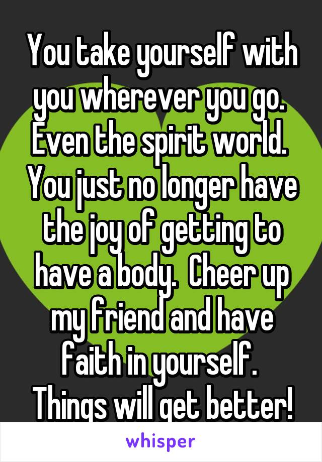 You take yourself with you wherever you go.  Even the spirit world.  You just no longer have the joy of getting to have a body.  Cheer up my friend and have faith in yourself.  Things will get better!