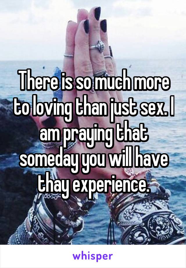 There is so much more to loving than just sex. I am praying that someday you will have thay experience.