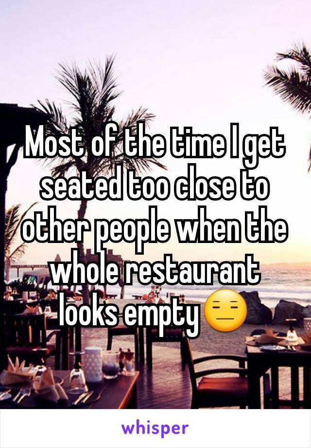 Most of the time I get seated too close to other people when the whole restaurant looks empty😑