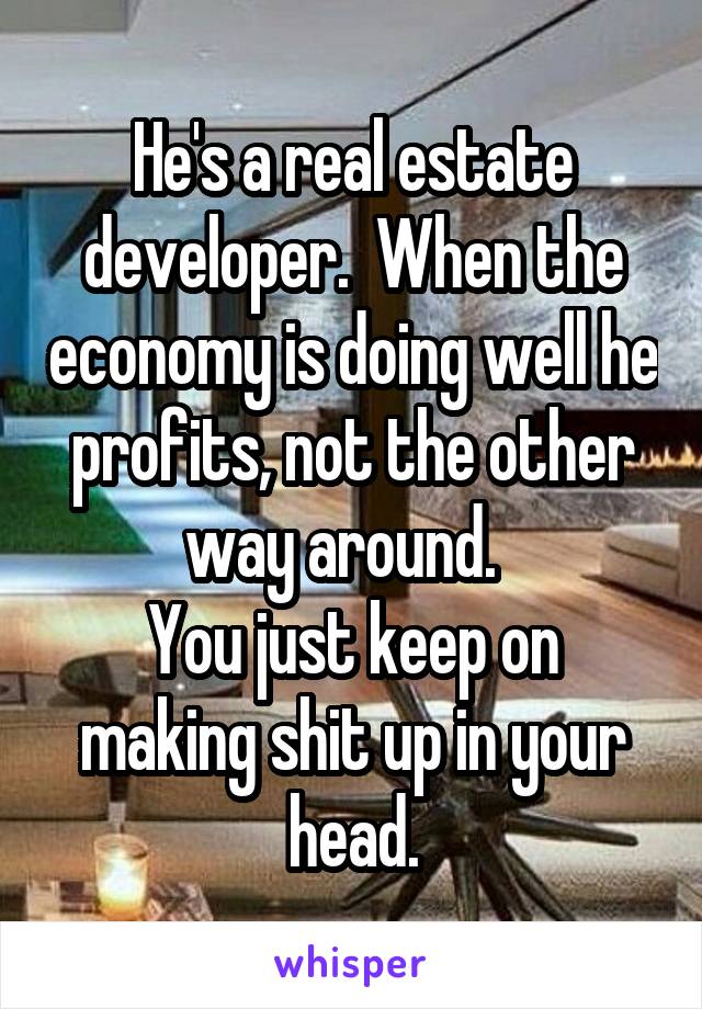 He's a real estate developer.  When the economy is doing well he profits, not the other way around.  
You just keep on making shit up in your head.