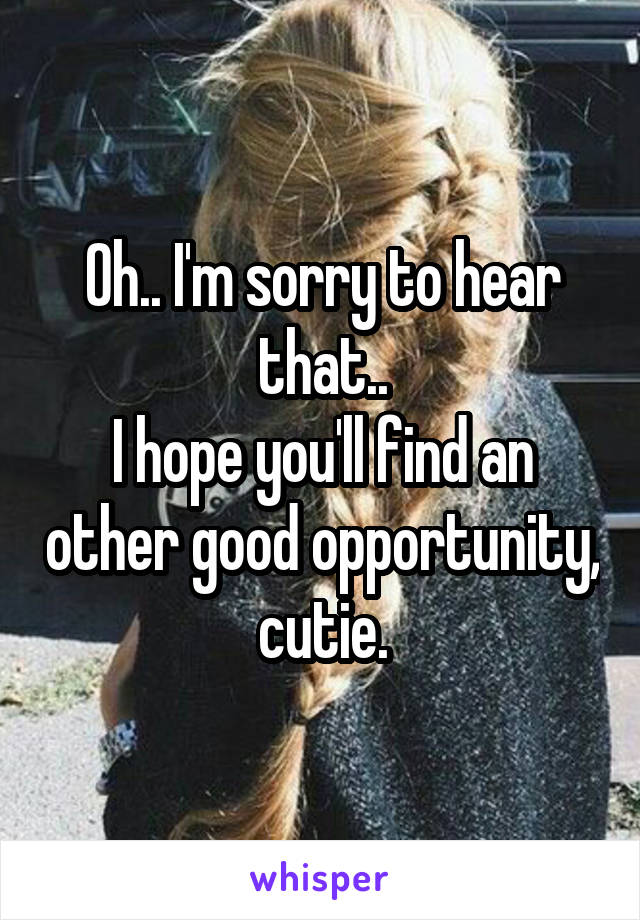 Oh.. I'm sorry to hear that..
I hope you'll find an other good opportunity, cutie.