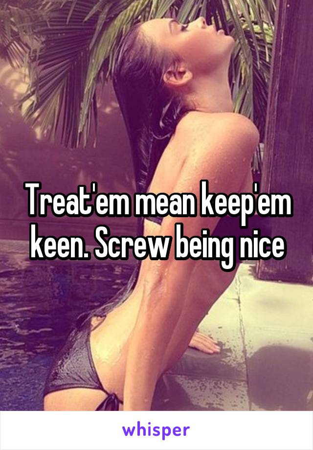 Treat'em mean keep'em keen. Screw being nice