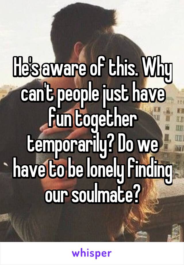 He's aware of this. Why can't people just have fun together temporarily? Do we have to be lonely finding our soulmate?